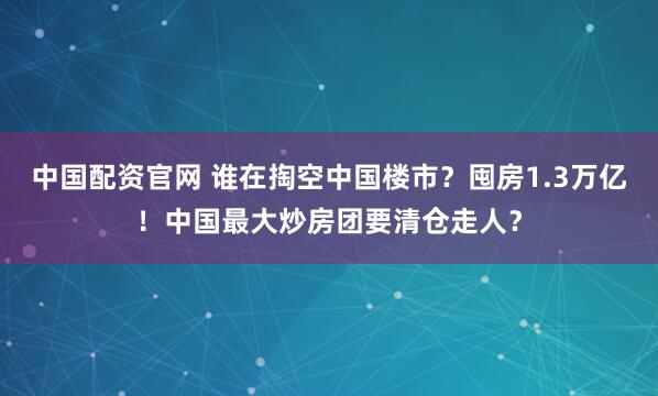 中国配资官网 谁在掏空中国楼市？囤房1.3万亿！中国最大炒房团要清仓走人？