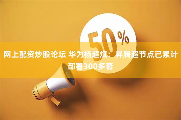 网上配资炒股论坛 华为杨超斌：昇腾超节点已累计部署300多套
