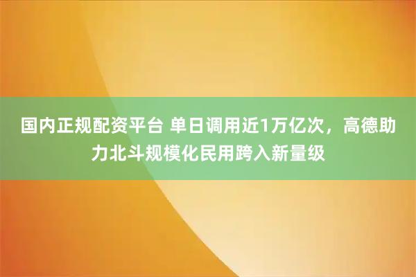 国内正规配资平台 单日调用近1万亿次，高德助力北斗规模化民用跨入新量级