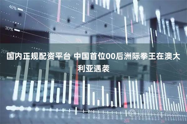 国内正规配资平台 中国首位00后洲际拳王在澳大利亚遇袭