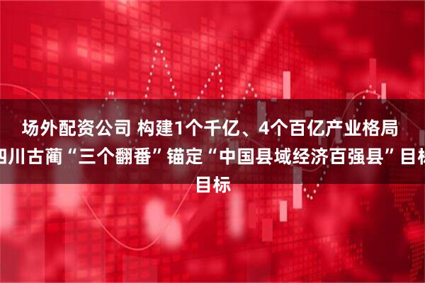 场外配资公司 构建1个千亿、4个百亿产业格局 四川古蔺“三个翻番”锚定“中国县域经济百强县”目标