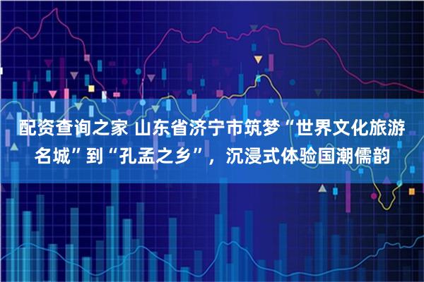 配资查询之家 山东省济宁市筑梦“世界文化旅游名城”到“孔孟之乡”，沉浸式体验国潮儒韵