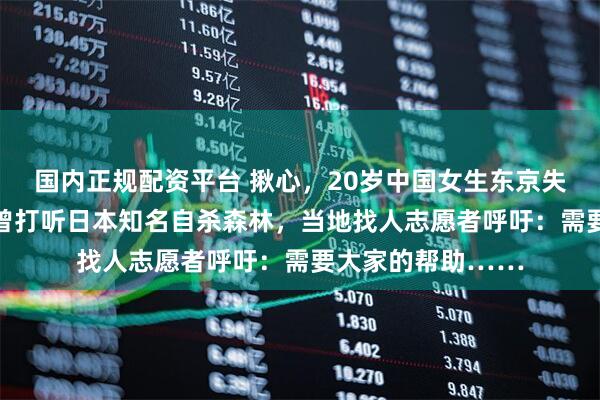 国内正规配资平台 揪心，20岁中国女生东京失联27天！失联前曾打听日本知名自杀森林，当地找人志愿者呼吁：需要大家的帮助……