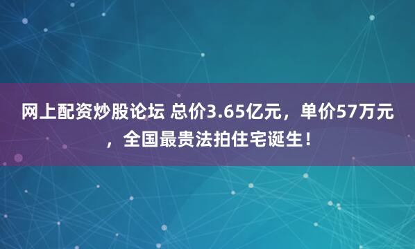网上配资炒股论坛 总价3.65亿元，单价57万元，全国最贵法拍住宅诞生！