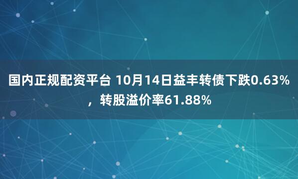 国内正规配资平台 10月14日益丰转债下跌0.63%，转股溢价率61.88%