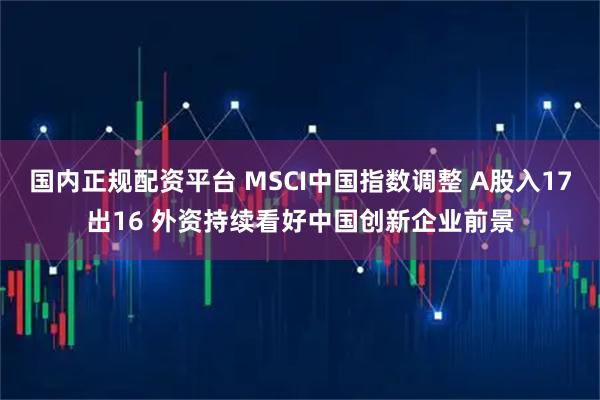 国内正规配资平台 MSCI中国指数调整 A股入17出16 外资持续看好中国创新企业前景