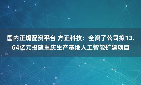 国内正规配资平台 方正科技：全资子公司拟13.64亿元投建重庆生产基地人工智能扩建项目