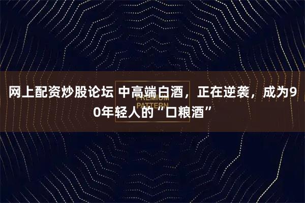 网上配资炒股论坛 中高端白酒，正在逆袭，成为90年轻人的“口粮酒”