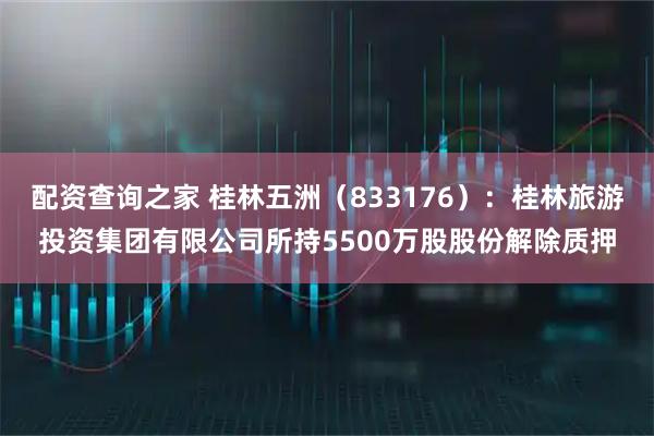 配资查询之家 桂林五洲（833176）：桂林旅游投资集团有限公司所持5500万股股份解除质押