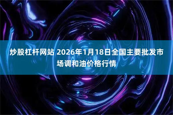 炒股杠杆网站 2026年1月18日全国主要批发市场调和油价格行情
