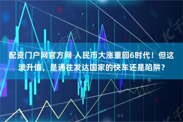 配资门户网官方网 人民币大涨重回6时代！但这波升值，是通往发达国家的快车还是陷阱？