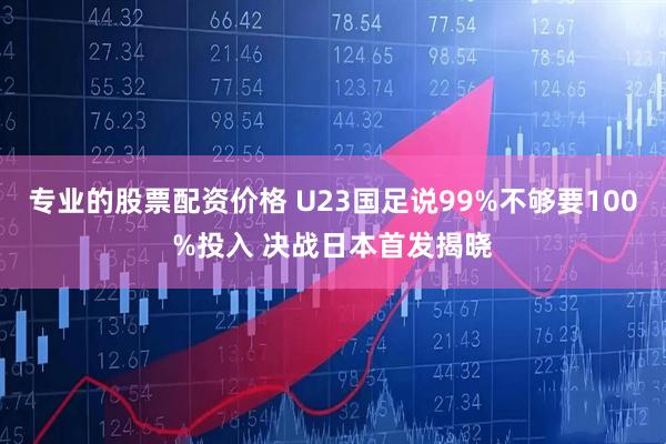 专业的股票配资价格 U23国足说99%不够要100%投入 决战日本首发揭晓