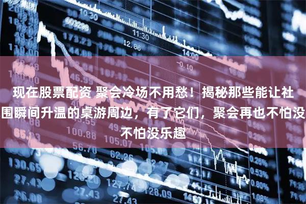 现在股票配资 聚会冷场不用愁！揭秘那些能让社交氛围瞬间升温的桌游周边，有了它们，聚会再也不怕没乐趣