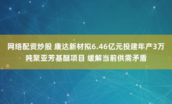 网络配资炒股 康达新材拟6.46亿元投建年产3万吨聚亚芳基醚项目 缓解当前供需矛盾