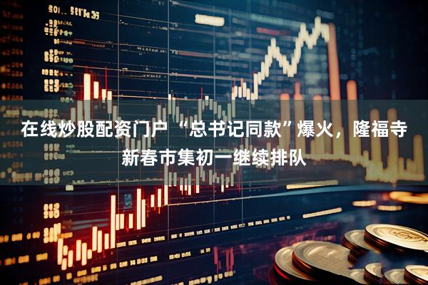 在线炒股配资门户 “总书记同款”爆火，隆福寺新春市集初一继续排队