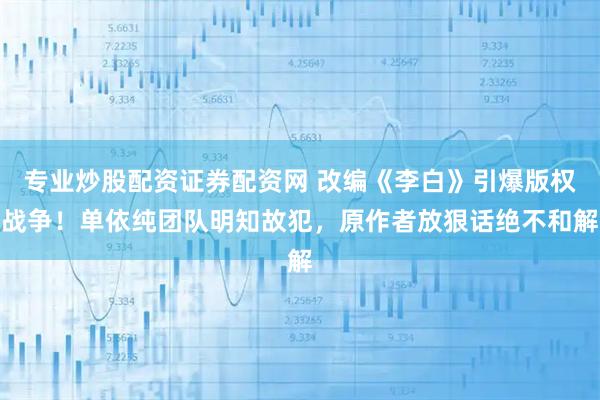 专业炒股配资证券配资网 改编《李白》引爆版权战争！单依纯团队明知故犯，原作者放狠话绝不和解