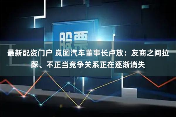 最新配资门户 岚图汽车董事长卢放：友商之间拉踩、不正当竞争关系正在逐渐消失