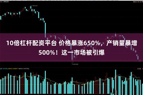 10倍杠杆配资平台 价格暴涨650%，产销量暴增500%！这一市场被引爆