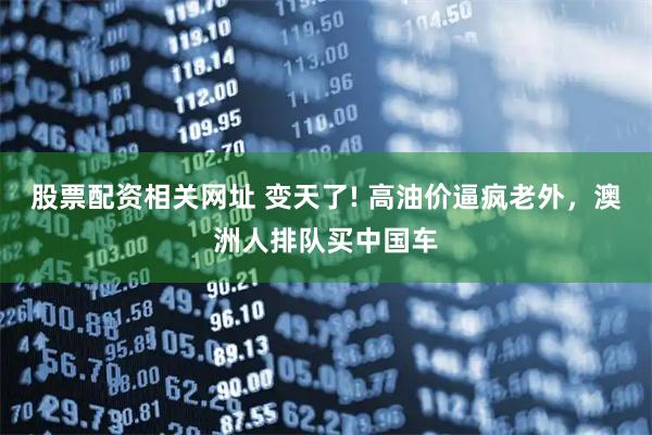 股票配资相关网址 变天了! 高油价逼疯老外，澳洲人排队买中国车