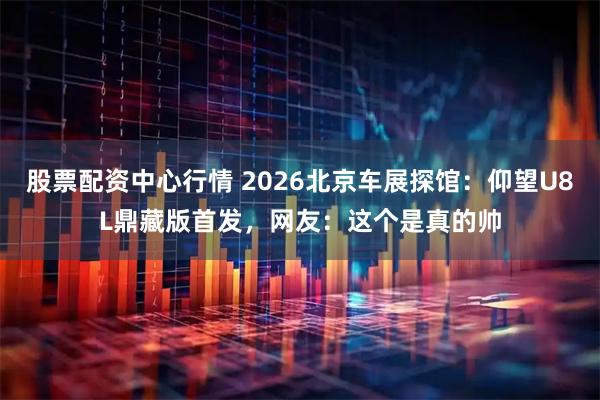 股票配资中心行情 2026北京车展探馆：仰望U8L鼎藏版首发，网友：这个是真的帅