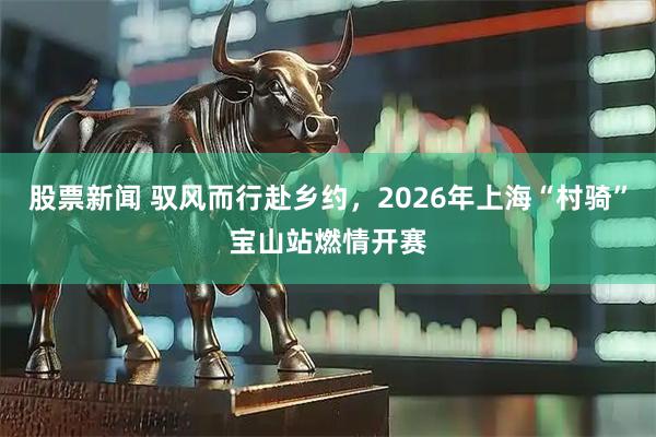 股票新闻 驭风而行赴乡约，2026年上海“村骑”宝山站燃情开赛