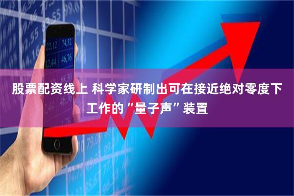 股票配资线上 科学家研制出可在接近绝对零度下工作的“量子声”装置