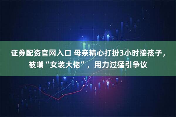 证券配资官网入口 母亲精心打扮3小时接孩子，被嘲“女装大佬”，用力过猛引争议