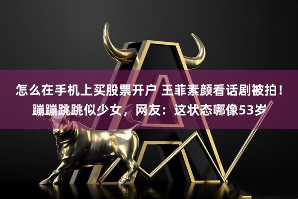 怎么在手机上买股票开户 王菲素颜看话剧被拍！蹦蹦跳跳似少女，网友：这状态哪像53岁