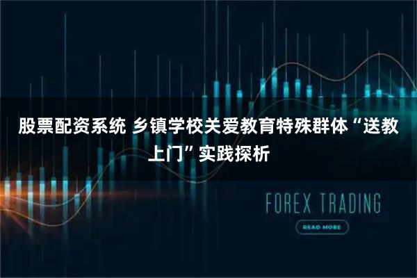 股票配资系统 乡镇学校关爱教育特殊群体“送教上门”实践探析