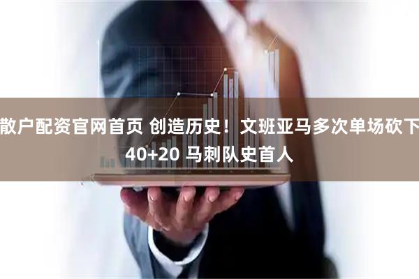 散户配资官网首页 创造历史！文班亚马多次单场砍下40+20 马刺队史首人