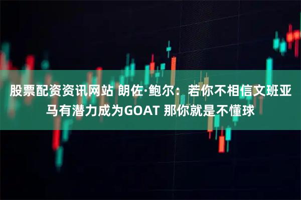 股票配资资讯网站 朗佐·鲍尔：若你不相信文班亚马有潜力成为GOAT 那你就是不懂球
