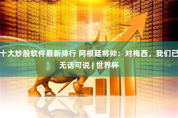 十大炒股软件最新排行 阿根廷将帅：对梅西，我们已无话可说 | 世界杯