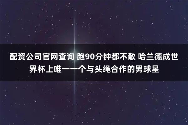 配资公司官网查询 跑90分钟都不散 哈兰德成世界杯上唯一一个与头绳合作的男球星