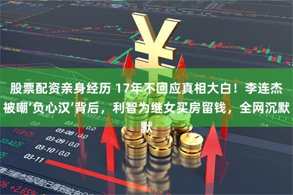 股票配资亲身经历 17年不回应真相大白！李连杰被嘲‘负心汉’背后，利智为继女买房留钱，全网沉默