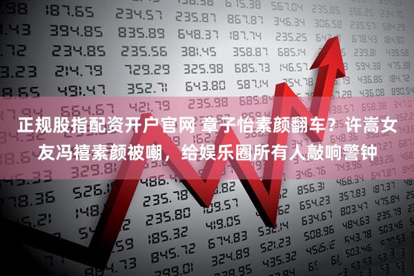 正规股指配资开户官网 章子怡素颜翻车？许嵩女友冯禧素颜被嘲，给娱乐圈所有人敲响警钟